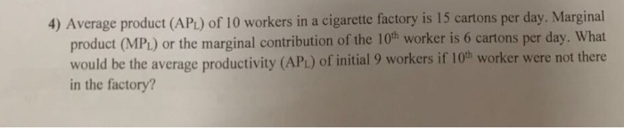 4) Average product (APu) of 10 workers in a cigarette factory is 15 cartons per day. Marginal 0th worker is 6 cartons per day. What product (MPL) or the marginal contribution of the 1 would be the average productivity (APt) of initial 9 workers if 10h worker were not there in the factory?