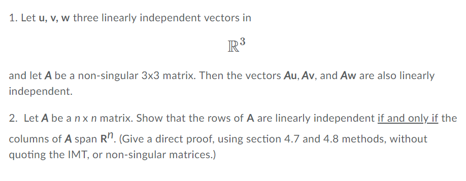 1. Let u, v, w three linearly independent vectors in IR and let A be a non-singular 3x3 matrix. Then the vectors Au, Av, and Aw are also linearly independent. 2. Let A be a n x n matrix. Show that the rows of A are linearly independent if and only if the columns of A span Rn. (Give a direct proof, using section 4.7 and 4.8 methods, without quoting the IMT, or non-singular matrices.)