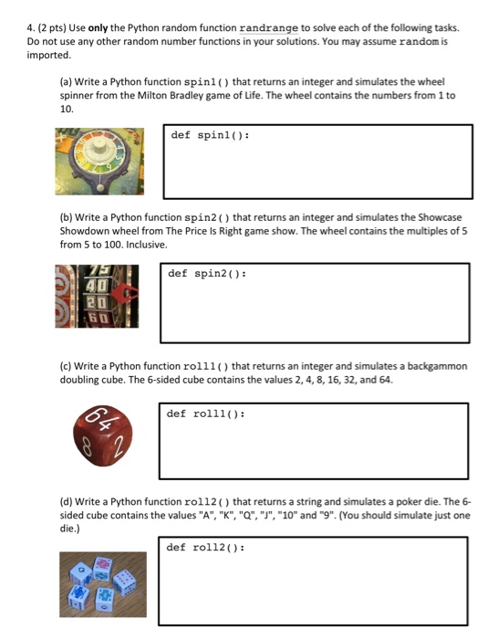 4. (2 pts) Use only the Python random function randrange to solve each of the following tasks Do not use any other random number functions in your solutions. You may assume random is imported. (a) Write a Python function spinl that returns an integer and simulates the wheel spinner from the Milton Bradley game of Life. The wheel contains the numbers from 1 to 10. def spinl): (b) Write a Python function spin2 ) that returns an integer and simulates the Showcase Showdown wheel from The Price Is Right game show. The wheel contains 

<div class=