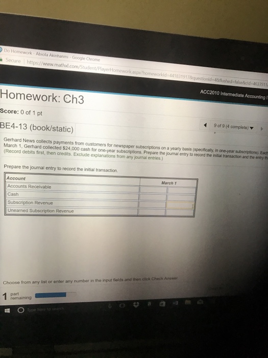 Do Homework Abiola AkinhanmG ecur re https://www.mathdl.com/Student/P 441 ACC2010 Intermediate Accounting I Homework: Ch3 Score: 0 of 1 pt BE4-13 (book/static) 9of9(4 complete) ▼ Gerhard News collects payments from customers for newspaper subscriptions on a yearly basis (specifically, In one-year subscriptions) Ead March 1, Gerhard collected $24,000 cash for one-year subscriptions. Prepare the journal entry to record the iniial transaction and the entry th Record debits first, then credits. Exclude explanations from any journal entries.) Prepare the journal entry to record the initial transaction. March 1 Account Accounts Recelvable Cash Unearned Subscription Revenue click Check Answer Choose from any list or enter any number in the input fiolds and then remaining