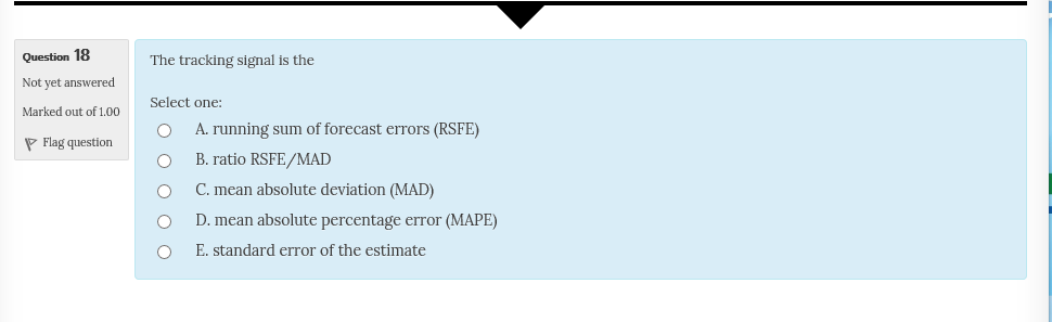 Question 18 Not yet answered Marked out of 1.00 The tracking signal is the Select one: O A. running sum of forecast errors (RSFE) Flag questionO O ° O O B. ratio RSFE/MAD C. mean absolute deviation (MAD) D. mean absolute percentage error (MAPE) E. standard error of the estimate