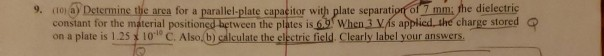 9. (1o1 aDetermine the area for a parallel-plate capaeitor with plate separation of 7 mm; he dielectric constant for the material positioned between the plates is when3 Vís applied hecharge stored on a plate is 1.25 10 C. Also b) calculate the electric field Clearly label your answers