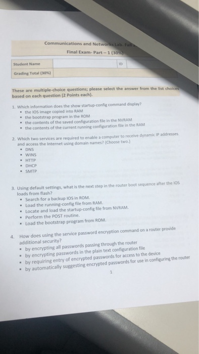 Communications and Networks Lab. Final Exam-Part-1 (30% . Student Name Grading Total (30%) These are multiple-choice questions; please select the answer from the list choices based on each question (2 Points each). 1. Which information does the show startup-config command display? the IOS image copied into RAM the bootstrap program in the ROM the contents of the saved configuration file in the NVRAM the contents of the current running configuration file in the RANM 2. which two services are required to enable a computer to receive dynamic IP addresses and access the Internet using domain names? (Choose two.) 

<div class=