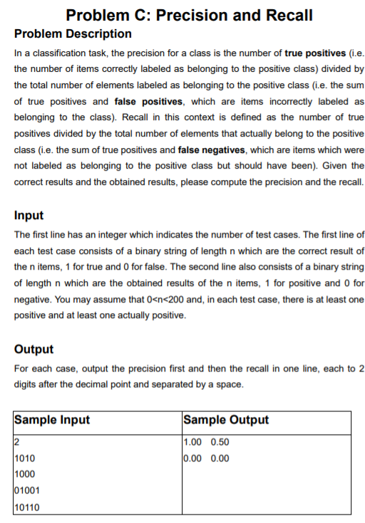 Problem C: Precision and Recall Problem Description In a classification task, the precision for a class is the number of true positives (i.e the number of items correctly labeled as belonging to the positive class) divided by the total number of elements labeled as belonging to the positive class (i.e. the sum of true positives and false positives, which are items incorrectly labeled as belonging to the class). Recall in this context is defined as the number of true positives divided by the total number of elements that actually belong to the positive class (i.e. the sum of true positives and false negatives, which are items which were not labeled as belonging to the positive class but should have been). Given the correct results and the obtained results, please compute the precision and the recall. Input The first line has an integer which indicates the number of test cases. The first line of each test case consists of a binary string of length n which are the correct result of the n items, 1 for true and 0 for false. The second line also consists of a binary string of length n which are the obtained results of the n items, 1 for positive and 0 for negative. You may assume that 0cn<200 and, in each test case, there is at least one positive and at least one actually positive Output For each case, output the precision first and then the recall in one line, each to 2 digits after the decimal point and separated by a space Sample Input Sample Output .00 0.50 0.00 0.00 1010 1000 1001 10110