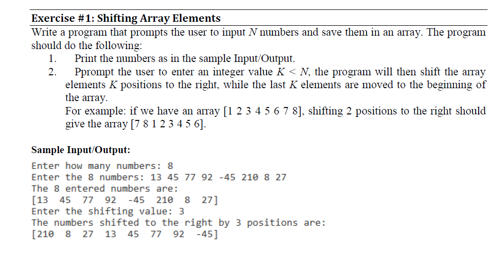 Exercise # 1: Shifting Array Elements Write a program that prompts the user to input N numbers and save them in an array. The program should do the following 1. Prt the numbers as in the sample Input/Output. 2. Pprompt the user to enter an integer value K N, the program will then shift the array elements K positions to the right, while the last K elements are moved to the beginning of the array For example: if we have an array [1 2 345678]. shifting 2 positions to the right should give the array [7 8 1 2345 6]. Sample Input/Output: Enter how many numbers: 8 Enter the 8 numbers: 13 45 77 92 -45 210 8 27 The 8 entered numbers are: [13 45 77 92 -45 21e 8 27] Enter the shifting value: 3 The numbers shifted to the right by 3 positions are: [210 8 27 13 45 77 92 -45]