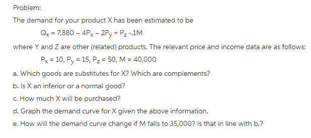 The demand for your product X has been estimated to be where Y and Z are other (related) products. The relevant price and income data are as follows: Р,-10, Ру-15, Pz-50, М 40,000 a. Which goods are substitutes for X? Which are complements? b. Is X an inferior or a normal good? c. How much X will be purchased? t b?