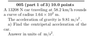 005 (part 1 of 3) 10.0 points A 13208 N car traveling at 58.2 km/h rounds a curve of radius 1.64 × 102 m. The acceleration of gravity is 9.81 m/s2 . a) Find the centripetal acceleration of the car Answer in units of m/s.
