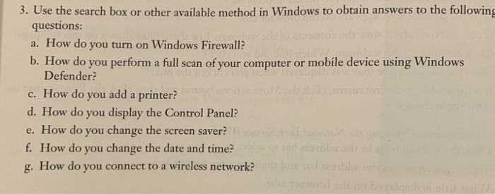 3. Use the search box or other available method in Windows to obtain answers to th fllowing questions: a. How do you turn on Windows Firewall? b. How do you perform a full scan of your computer or mobile device using Windows Defender? c. How do you add a printer? d. How do you display the Control Panel? e. How do you change the screen saver? f. How do you change the date and time? g. How do you connect to a wireless network?