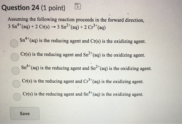 Question 24 (1 point) d Assuming the following reaction proceeds in the forward direction, 3 Sn4+(aq) + 2 Cr(s)--3 Sn2+(aq) + 2 Cr3+(aq) Sn4 (aq) is the reducing agent and Cr(s) is the oxidizing agent. Cr(s) is the reducing agent and Sn2 (aq) is the oxidizing agent. Sn4 (aq) is the reducing agent and Sn2 (aq) is the oxidizing agent. Cr(s) is the reducing agent and Cr3 (aq) is the oxidizing agent. Cr(s) is the reducing agent and Sn4 (aq) is the oxidizing agent. Save