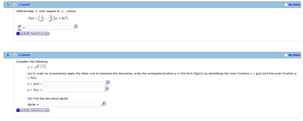 1. 1 points My Notes Differentiate F with respect to y where FCy) dF dy ymbolic lormaling help 2. -1 points My Notes Consider the following (a) In order to conveniently apply the chain rule to compute the derivative, write the composite function y in the form (x)) by identifying the inner function -g(x) and the outer function y = ru). u = g(x) = (b) Find the derivative dyfdx dy/dx -