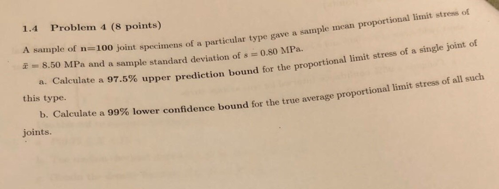 1.4 Problem 4 (8 points) A sample of n-100 joint specimens of a particu is 8.50 MPa and a sample standard deviation of s = 0.80 MPa. proportional limit stress of ular type gave a sample mean single joint of a. Calcul ate a 97.5% upper prediction bound for the proportional limit stress of a this type. limit stress of all suclh b. Calculat e a 99% lower confidence bound for the true average proportiona joints.