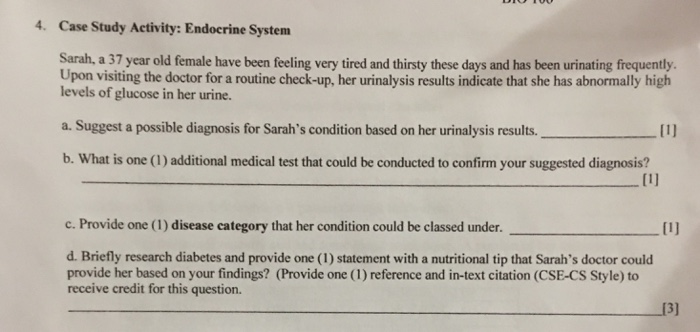 4. Case Study Activity: Endocrine System Sarah, a 37 year old female have been feling very tired and thirsty these days and has been urinating frequently. Upon visiting the doctor for a routine check-up, her urinalysis results indicate that she has abnormally high levels of glucose in her urine a. Suggest a possible diagnosis for Sarahs condition based on her urinalysis results.I b. What is one (1) additional medical test that could be conducted to confirm your suggested diagnosis? c. Provide one (1) disease category that her condition could be classed under. d. Briefly research diabetes and provide one (1) statement with a nutritional tip that Sarahs doctor could provide her based on your findings? (Provide one (1) reference and in-text citation (CSE-CS Style) to receive credit for this question. 13]