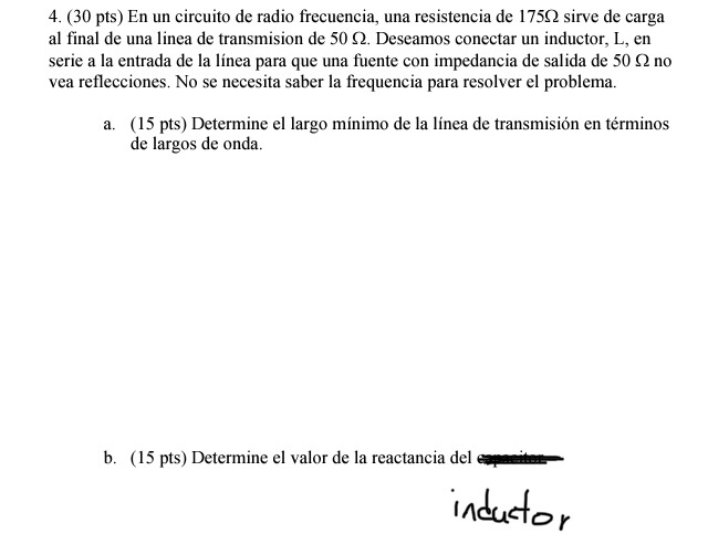 4. (30 pts) En un circuito de radio frecuencia, una resistencia de 1752 sirve de carga al final de una linea de transmision de 50 Ω. Deseamos conectar un inductor, L, en serie a la entrada de la línea para que una fuente con impedancia de salida de 50 Ω no vea reflecciones. No se necesita saber la frequencia para resolver el problema a. (15 pts) Determine el largo mínimo de la línea de transmisión en términos de largos de onda. b. (15 pts) Determine el valor de la reactancia del IA
