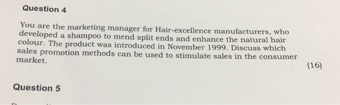 Question 4 You are the marketing manager for Hair-excellence manufacturers, who developed a shampoo to mend split ends and enhance the natural hair sales market. he product was introduced in November 1999. Discuss which promotion methods can be used to stimulate sales in the consumer (16) Question 5