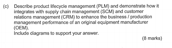 Describe product lifecycle management (PLM) and demonstrate how it integrates with supply chain management (SCM) and customer relations management (CRM) to enhance the business / production management performance of an original equipment manufacturer (OEM) Include diagrams to support your answer. (c) (8 marks)