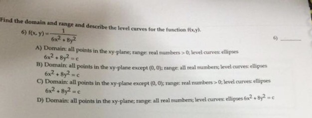 Find the domain and range and describe the level curves for the function fouy) 6) f(x, y) 6x2 6x2+8y2-e 6x2+8y2 c 6x2+ 8y2 c points in the xy-plane; range: real numbers > 0, level curves ellipses B) Domain all points in the xy-plane except (0,0): range all real mumbers, level curves ellipses C) Domain all points in the xy- plane except (0,0); range real mumbers >0t level curves ellipses D) Domain: all points in the xy-plane; range all real numbers, level curves: ellipses 6x2 + 8-c