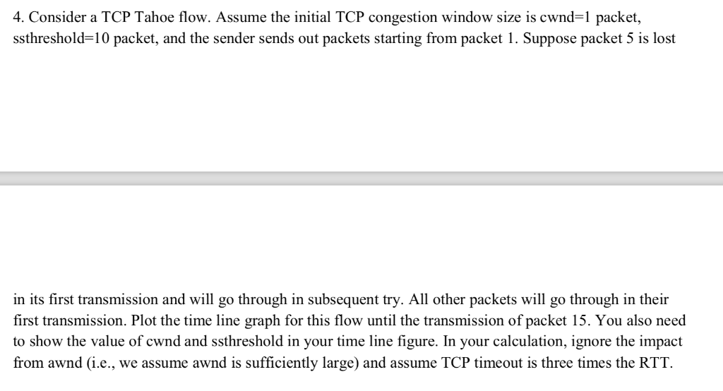 4. Consider a TCP Tahoe flow. Assume the initial TCP congestion window size is cwnd-1 packet, sshreshold-10 packet, and the s