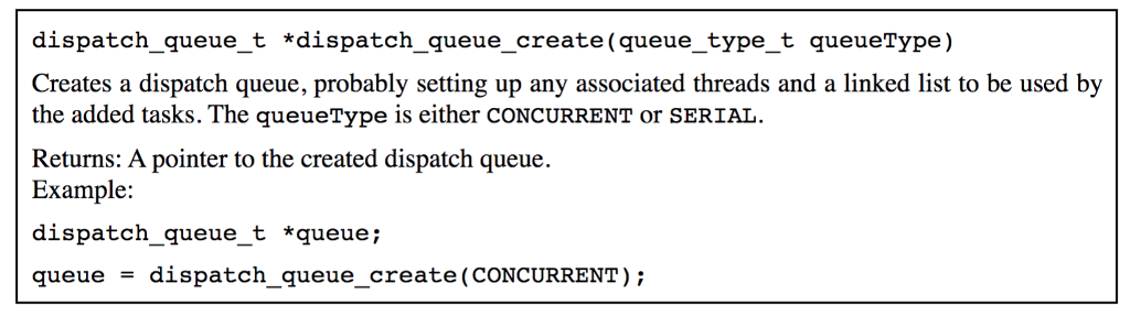 dispatch queue t dispatch queue create (queue type t queueType) Creates a dispatch queue, probably setting up any associated threads and a linked list to be used by the added tasks. The queueType is either CONCURRENT or SERIAL Returns: A pointer to the created dispatch queue Example: dispatch queue t *queue queue dispatch queue_create (CONCURRENT)