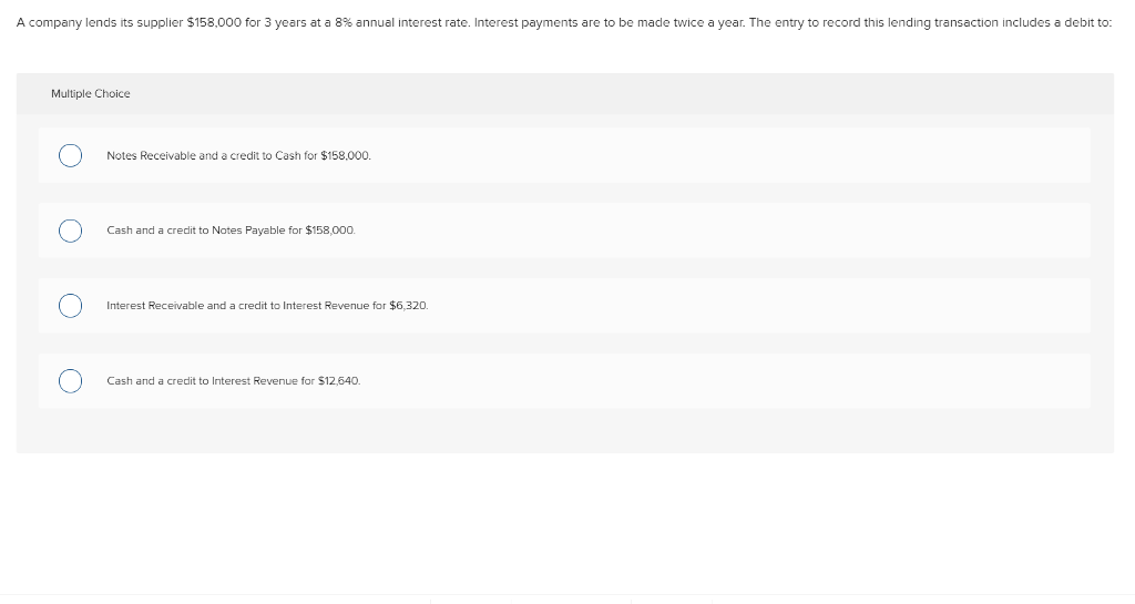 A company lends its supplier $158,000 for 3 years at a 8% annual interest rate. Interest payments are to be made twice a year. The entry to record this lending transaction includes a debit to: Multiple Choice Notes Receivable and a credit to Cash for $158,000 Cash and a credit to Notes Payable for $158,000. Interest Receivable and a credit to Interest Revenue for $6,320. Cash and a credit to Interest Revenue for $12,640