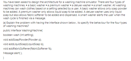 You have been asked to design the architecture for a washing machine simulator. There are four types of machines can wash clothes based on a setting selected by a user. A basic washer allows only soap powder to be added. A premium washer only allows liquid soap to be added. A deluxe washer uses only liquid soap but also allows fabric softener to be added and dispensed. A smart washer alerts the user when the wash cycle is finished via a message. (a) Explain the problem with having the interface shown below, to specify the behaviour for the four types public interface WashingMachinet boolean wash int setting) void addLiquidSoap LiquidSoap ls); void addFabricSoftener(FabricSoftener fs:
