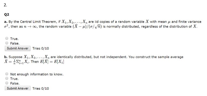2. a. By the Central Limit Theorem, if X1,X2,···, xn are iid copies of a random variable X with mean μ and finite variance ơ2, then as n-+ oo, the random variable (X-a)/(o/Vn) is normally distributed, regardless of the distribution of X True. False Submit Answer Tries 0/10 b. Suppose X1, Xa» .. , X are identically distributed, but not independent. You construct the sample average Not enough information to know. True. False. Submit Answer Tries 0/10