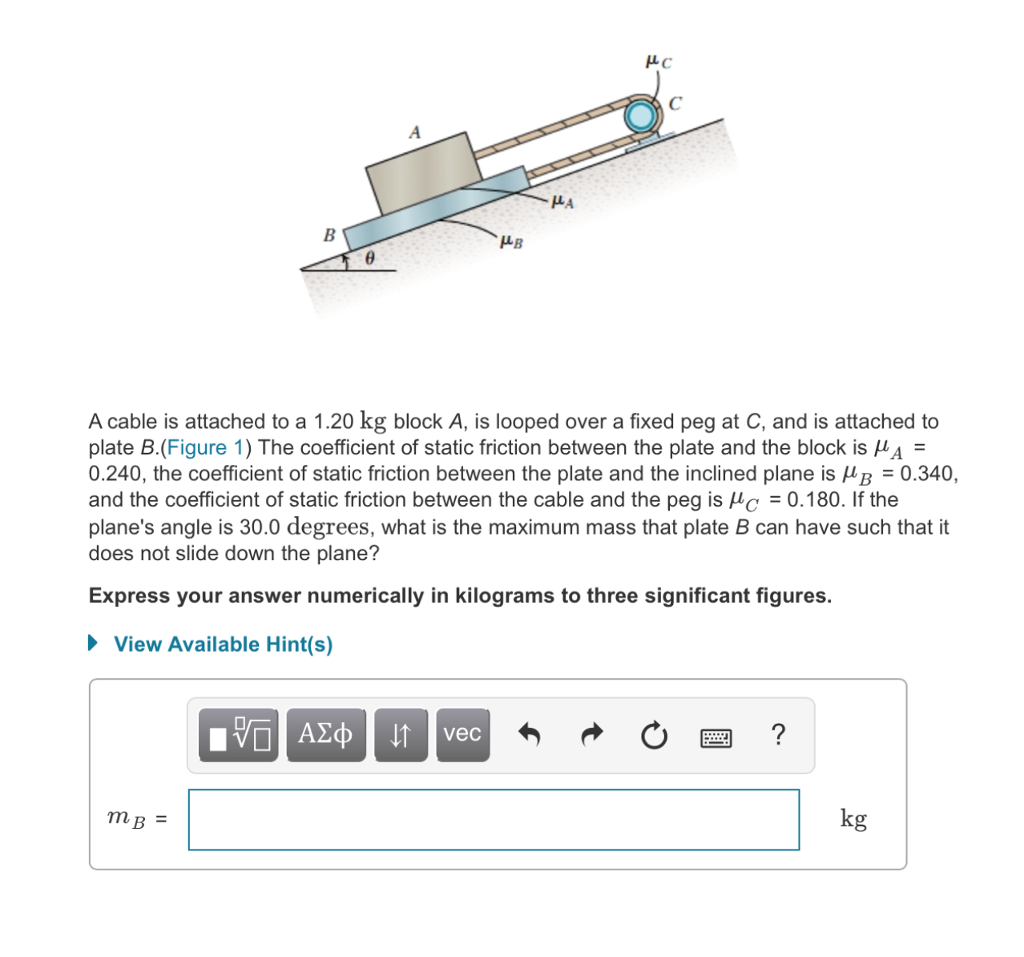 HB A cable is attached to a 1.20 kg block A, is looped over a fixed peg at C, and is attached to plate B.(Figure 1) The coefficient of static friction between the plate and the block is μΑ- 0.240, the coefficient of static friction between the plate and the inclined plane is HB 0.340, and the coefficient of static friction between the cable and the peg is μC-0.180. If the planes angle is 30.0 degrees, what is the maximum mass that plate B can have such that it does not slide down the plane? Express your answer numerically in kilograms to three significant figures. View Available Hint(s) kg