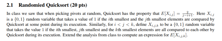 2.1 Randomied Quicksort (20 pts) In class we saw that when picking pivots at random, Quicksort has the property that ELX Here X is a 0,1 random variable that takes a value of 1 if the ith smallest and the jth smallest elements are compared by Quicksort at some point during its execution. Similarly, for i < j < k, define Xijk to be a {0, j random variable that takes the value 1 if the ith smallest, jth smallest and the kth smallest elements are all compared to each other by Quicksort during its execution. Extend the analysis from class to compute an expression for E[Xijk]. +1