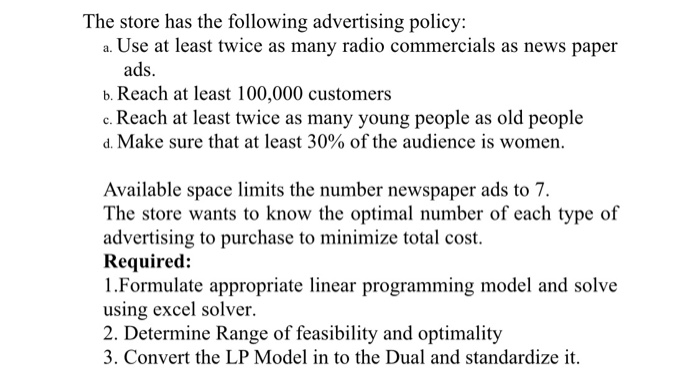 The store has the following advertising policy: a. Use at least twice as many radio commercials as news paper ads b. Reach at least 100,000 customers c. Reach at least twice as many young people as old people d. Make sure that at least 30% of the audience is women. Available space limits the number newspaper ads to 7 The store wants to know the optimal number of each type of advertising to purchase to minimize total cost. Required: 1.Formulate appropriate linear programming model and solve using excel solver 2. Determine Range of feasibility and optimality 3. Convert the LP Model in to the Dual and standardize it.