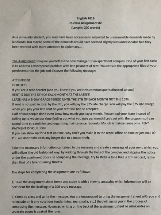 English 1016 In-class Assignment 82 (Length: 200 words) As a university student, you may have been occasionally subjected to unreasonable demands made by landlords. But maybe some of the demands would have seemed slightly less unreasonable had they been worded with more attention to diplomacy.. The Assignment: Imagine yourself as the new manager of an apartment complex. One of your first tasks is to address a widespread problem with late payment of rent. You consult the appropriate files of your predecessor on the job and discover the following message: ATTENTION! DERELICTS If you are a rent derelict (and 

<div class=