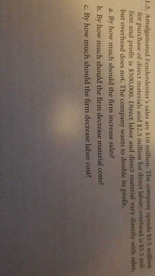 1.5. Amalgamated Fenderdenters sales are $10 million. The company spends $3.5 million for purchase of direct materials and $2.5 million for direct labor; overhead is $3.5 mil- lion and profit is $500,000. Direct labor and direct material vary directly with sales, but overhead does not. The company wants to double its profit. a. By how much should the firm increase sales? b. By how much should the firm decrease material costs? c. By how much should the firm decrease labor cost?