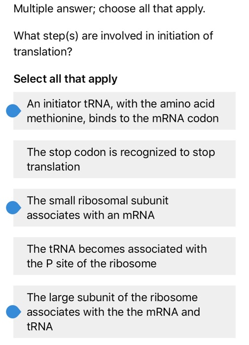 Multiple answer; choose all that apply. What step(s) are involved in initiation of translation? Select all that apply An initiator tRNA, with the amino acid methionine, binds to the mRNA codon The stop codon is recognized to stop translation The small ribosomal subunit associates with an mRNA The tRNA becomes associated with the P site of the ribosome The large subunit of the ribosome associates with the the mRNA and tRNA