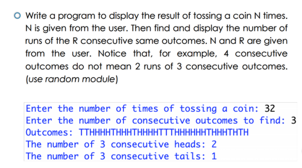 O Write a program to display the result of tossing a coin N times. N is given from the user. Then find and display the number of runs of the R consecutive same outcomes. N and R are given from the user. Notice that, for example, 4 consecutive outcomes do not mean 2 runs of 3 consecutive outcomes (use random module) Enter the number of times of tossing a coin: 3.2 Outcomes: TTHHHHTHHHTHHHHTTTHHHHHHTHHHTHTH The number of 3 consecutive heads: 2 The number of 3 consecutive tails: 1