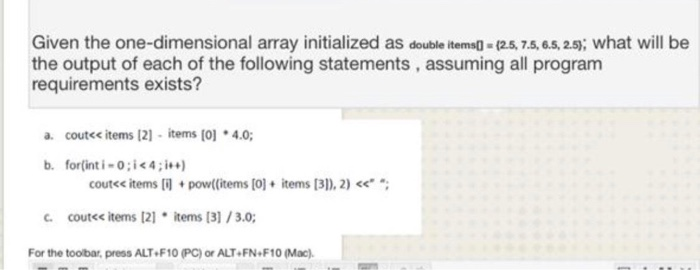 Given the one-dimensional array initialized as double items0 - 12.5, 7.5,6.5,2.5; what will be the output of each of the foll