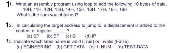 11. Write an assembly program using loop to add the following 10 bytes of data. 10H, 11H, 12H, 13H, 14H, 15H, 16H, 17H, 18H, 19H. What is the sum you obtained? 12. In calculating the target address to jump to, a displacement is added to the content of register (a) SP (b) BP (c) SI (d) IP 13. Indicate which label name is valid (True) or invalid (False). (a) EGINEERING (b) GET.DATA (c) 1_NUM (d) TEST-DATA