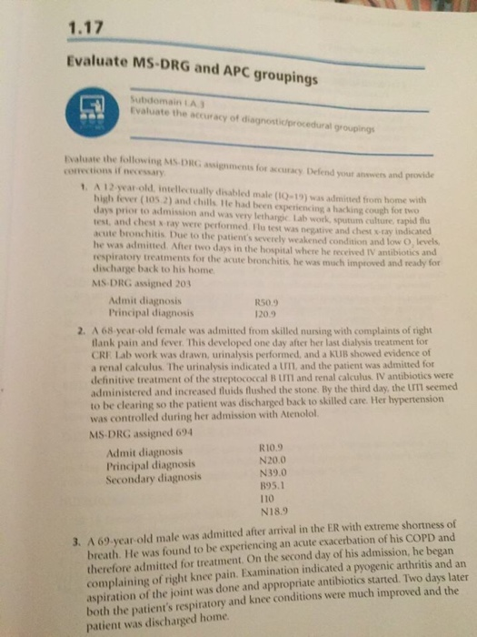 1.17 Evaluate MS DRG and APC groupings Subdomain LA Evaluate the accuracy of diagnostioprocedural groupings Evaluate the following MS-DRG assignments for accuracy Defend your answers and provide corrections if necessary 1. A 12-year-old. intellectually disabled male (tQ-19) was admitted from home with high fever (105.2) and chills. He had been experiencing a hacking cough fot two days prior to admission and was very lethargic. Lab work, sputum culture, rapid u test, and chest s ray were performed Ilu test was negative and chest s -ray indicated acute bronchitis Due to the patients severely weakened condition and low O, 

<div class=