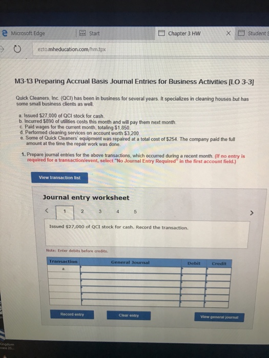 e Microsoft Edge 园Start Chapter 3 Hw × □ students ezto.mheducation.com/hm.tpx M3-13 Preparing Accrual Basis Journal Entries for Business Activities [LO 3-3] Quick Cleaners, Inc. (QCI) has been in business for several years. It specializes in cleaning houses but has some small business clients as well. a. Issued $27,000 of QCI stock for cash b. Incurred $890 of utilities costs this month and will pay them next month. c. Paid wages for the current month, totaling $1,850 d. Performed cleaning services on account worth $3,200 e. Some of Quick Cleaners equipment was repaired at a total cost of $254. The company paid the full amount at the time the repair work was done. 1. Prepare journal entries for the above transactions, which occurred during a recent month (If no entry is required for a transaction/event, select No Journal Entry Required in the first account field.) View transaction list Journal entry worksheet Issued $27,000 of QCI stock for cash. Record the transaction. Note: Enter debits before credits General Journal Record entry Clear entry View general journal