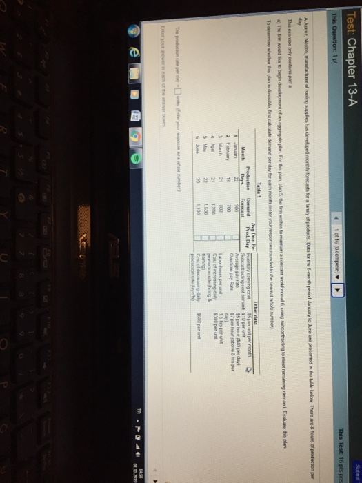 Test: Chapter 13-A This Test: 16 pts pos This 1 pl The exerose only contans part a ubcontracting to meet remaining demand Evaluale this plan f rounded to the neerest nhole number) To determine whether this plan is dosirable, first cakuilate demand per day for each month jenter your responses g cost per unt $10 per snt $5 per hour (340 per day) $7 per hour (above 8 hrs per day) Overtime pay Rate 2 Fobnuary18700 3 March 4 Apr 5May 6 June 1 6 hrs per unit Labor hours per unt Cost of increasing daily300per uni 1 200 500 1.100 rate (hring & The producion rate per dayunts ter your eponse swhole numbe)
