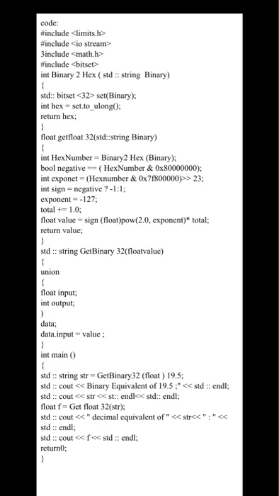 code: #include <limits.h> #include <io stream» include <math.h #include <bitset> int Binary 2 Hex (std string Binary) std: bitset <32> set(Binary): int hex = set.to-ulong(); return hex float getfloat 32(std:string Binary) int HexNumber Binary2 Hex (Binary) I negative HexNumber & 0x80000000); int exponet (Hexnumber &0x71800000)>23 int sign negative-:1; exponent127; total 1.0 float value = sign (float)pow(2.0, exponent) total; return value std: string GetBinary 32(floatvalue) union float input; int output data; data.input = value ; int main (O sid :: string str GetBinary32 (float ) 19.5; std:: cout<Binary Equivalent of 19.5stdendl: float f Get float 32(str); std:: cout<decimal equivalent of < std:: endl std:: cout <<f<< std:: endl; returnO; str<<: <
