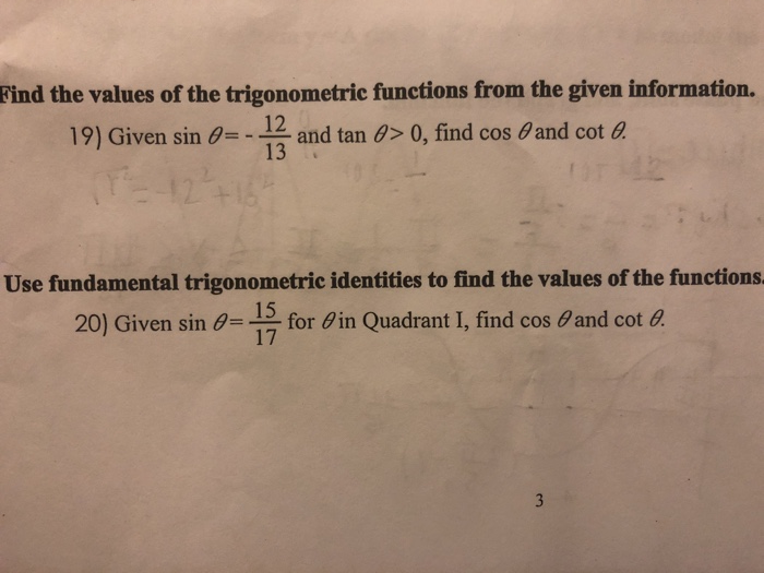 Find the values of the trigonometric functions from the given information. 19) Given sin θ 12 -.12 and tan θ> 0, find cos θ and cot a Use fundamental trigonometric identities to find the values of the functions 15 20) Given sin θ 17 for Fin Quadrant I, find cos θand cot a