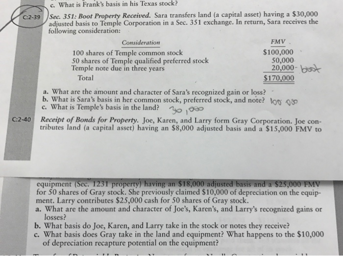 c. What is Franks basis in his Texas stock? C2-39 Sec. 351: Boot Property Received. Sara transfers land (a capital asset) having a $30,000 adjusted basis to Temple Corporation in a Sec. 351 exchange. In return, Sara receives the following consideration: Consideration FMV $100,000 100 shares of Temple common stoclk 50 shares of Temple qualified preferred stock Temple note due in three years 50,000 20,000- bst Total $170,000 a. What are the amount and character of Saras recognized gain or loss? b. What is Saras basis in her common stock, preferred stock, and note? loo c. What is Temples basis in the land? C:2-40 Receipt of Bonds for Property. Joe, Karen, and Larry form Gray Corporation. Joe con- tributes land (a capital asset) having an $8,000 adjusted basis and a $15,000 FMV to equipment (Sec. 1231 property) having an $18,000 adjusted basis and a $25,000 FMV for 50 shares of Gray stock. She previously claimed $10,000 of depreciation on the equip- ment. Larry contributes $25,000 cash for 50 shares of Gray stock. a. What are the amount and character of Joes, Karens, and Larrys recognized gains or losses? b. What basis do Joe, Karen, and Larry take in the stock or notes they receive? c. What basis does Gray take in the land and equipment? What happens to the $10,000 of depreciation recapture potential on the equipment?
