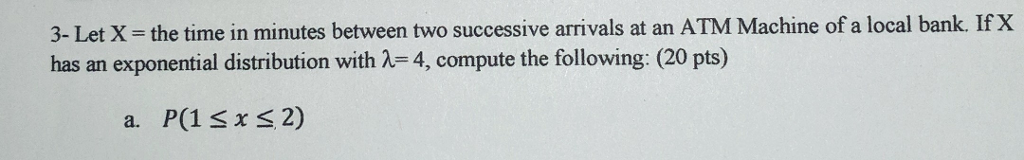 3- Let X-the time in minutes between two successive arrivals at an ATM Machine of a local bank. If X has an exponential distribution with λ=4, compute the following: (20 pts) a. P(1 x s 2)