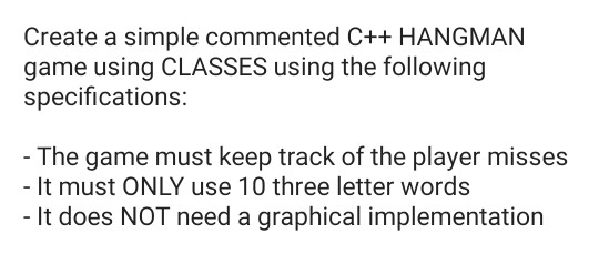 Create a simple commented C++ HANGMAN game using CLASSES using the following specifications: The game must keep track of the player misses - It must ONLY use 10 three letter words It does NOT need a graphical implementation