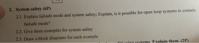 2. System safety (6P) 2.1. Explain failsafe mode and system safety; Explain, is it possible for open loop systems to contain failsafe mode? 2.2. Give three examples for system safety 2.3. Draw a block diagrams for each example inin ovetoms Exnlain them. (2P)