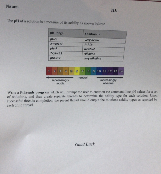 Name: ID: The płł of a solution is a measure of its acidity as shown below: pH Range pHc3 3c pHk7 PH:7 7xpH<12 pH> 12 Solution is very acidic Acidic Neutral Alkaline very alkaline 1 2 3 neutral increasingly acidic increasingly alkaline Write a Pthreads program which will prompt the user to enter on the command line pH values for a set of solutions, and then create separate threads to determine the acidity type for each solution. Upon successful threads completion, the parent thread should output the solutions acidity types as reported by each child thread. Good Luck