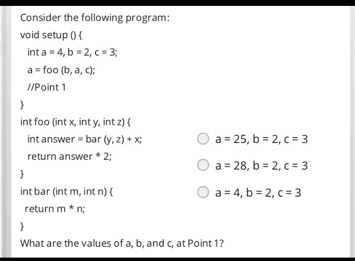 Consider the following program: void setup 0 int a 4, b 2, c 3; a foo (b, a, c) //Point 1 int foo (int x, int y, int z) f O a 25, b 2, C 3 O a 28, b 2, c 3 O a 4, b 2, C 3 int answer- bar (y, z) +x; return answer * 2; int bar (int m, int n) f return m * n; What are the values of a, b, and c, at Point 1?