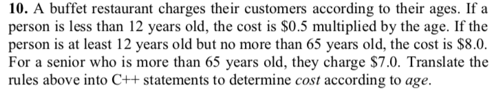 10. A buffet restaurant charges their customers according to their ages. If a person is less than 12 years old, the cost is $0.5 multiplied by the age. If the person is at least 12 years old but no more than 65 years old, the cost is $8.0. For a senior who is more than 65 years old, they charge $7.0. Translate the rules above into C++ statements to determine cost according to age.