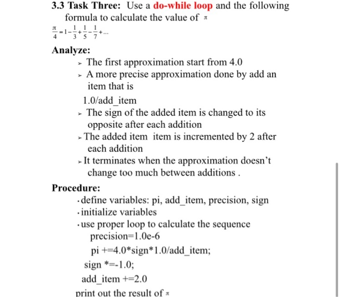3.3 Task Three: Use a do-while loop and the following formula to calculate the value of Analyze: The first approximation start from 4.0 - A more precise approximation done by add an item that is 1.0/add item The sign of the added item is changed to its opposite after each addition The added item item is incremented by 2 after each addition It terminates when the approximation doesnt change too much between additions Procedure: define variables: pi, add item, precision, sign initialize variables use proper loop to calculate the sequence precision-1.0e-6 pi +4.0*sign*1.0/add item; sign1.0; add item+-2.0 print out the result of π