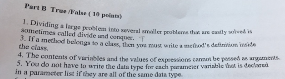 Part B True /False ( 10 points) Dividing a large problem into several smaller problems that are easily solv sometimes called divide and conquer. T 3. If a method belongs to a class, then the class. you must write a methods definition inside 4. The contents of variables and the values of expressions cannot be passed as arguments. . You do not have to write the data type for each parameter variable that is declared in a parameter list if they are all of the same data type