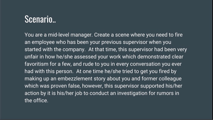 Scenario. You are a mid-level manager. Create a scene where you need to fire an employee who has been your previous supervisor when you started with the company. At that time, this supervisor had been very unfair in how he/she assessed your work which demonstrated clear favoritism for a few, and rude to you in every conversation you ever had with this person. At one time he/she tried to get you fired by making up an embezzlement story about you and former colleague which was proven false, however, this supervisor supported his/her action by it is his/her job to conduct an investigation for rumors in the office