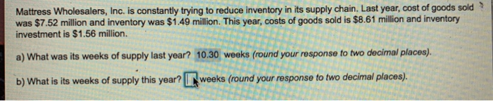 Mattress Wholesalers, Inc. is constantly trying to reduce inventory in its supply chain. Last year, cost of goods sold Y was $7.52 million and inventory was $1.49 millin. This year, costs of goods sold is $8.61 million and inventory investment is $1.56 million. a) What was its weeks of supply last year? 10.30 weeks (round your response to two decimal places). b) What is its weeks of supply this year? weeks (round your response to two decimal places)